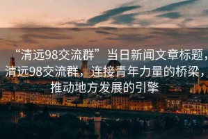 “清遠(yuǎn)98交流群”當(dāng)日新聞文章標(biāo)題，清遠(yuǎn)98交流群，連接青年力量的橋梁，推動地方發(fā)展的引擎