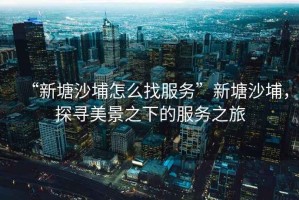 “新塘沙埔怎么找服務(wù)”新塘沙埔，探尋美景之下的服務(wù)之旅