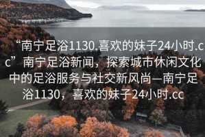 “南寧足浴1130.喜歡的妹子24小時.cc”南寧足浴新聞，探索城市休閑文化中的足浴服務與社交新風尚—南寧足浴1130，喜歡的妹子24小時.cc