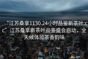 “江蘇桑拿1130.24小時(shí)品鑒新茶葉.cc”江蘇桑拿新茶葉品鑒盛會(huì)啟動(dòng)，全天候體驗(yàn)茶香韻味