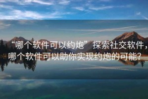 “哪個軟件可以約炮”探索社交軟件，哪個軟件可以助你實現(xiàn)約炮的可能？