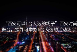 “西安可以T臺大選的場子”西安時尚舞臺，探尋可舉辦T臺大選的活動場所