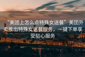 “美團(tuán)上怎么點(diǎn)特殊女送餐”美團(tuán)外賣推出特殊女送餐服務(wù)，一鍵下單享受貼心服務(wù)