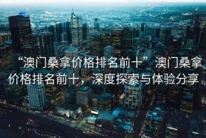 “澳門桑拿價格排名前十”澳門桑拿價格排名前十，深度探索與體驗分享