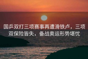 國乒雙打三項賽事再遭滑鐵盧，三項雙保險皆失，備戰(zhàn)奧運形勢堪憂