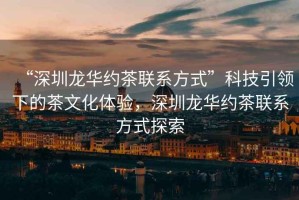 “深圳龍華約茶聯(lián)系方式”科技引領(lǐng)下的茶文化體驗(yàn)，深圳龍華約茶聯(lián)系方式探索