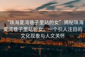 “珠海夏灣巷子里站的女”揭秘珠海夏灣巷子里站的女，一個(gè)引人注目的文化現(xiàn)象與人文關(guān)懷