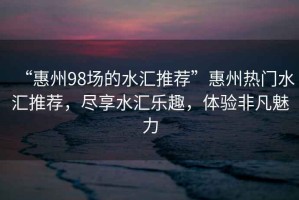 “惠州98場(chǎng)的水匯推薦”惠州熱門水匯推薦，盡享水匯樂趣，體驗(yàn)非凡魅力