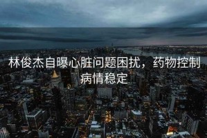 林俊杰自曝心臟問題困擾，藥物控制病情穩(wěn)定