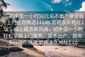 “初中生一小時50元足不出戶享受服務(wù)上門任你挑選1114b.官網(wǎng)永久地址1.cc”線上服務(wù)新風(fēng)尚，初中生一小時輕松享受上門服務(wù)，足不出戶，服務(wù)多樣任你挑選 官網(wǎng)永久地址1.cc