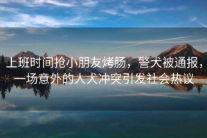 上班時間搶小朋友烤腸，警犬被通報，一場意外的人犬沖突引發(fā)社會熱議