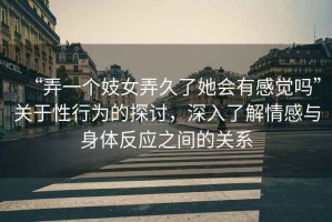 “弄一個妓女弄久了她會有感覺嗎”關(guān)于性行為的探討，深入了解情感與身體反應(yīng)之間的關(guān)系