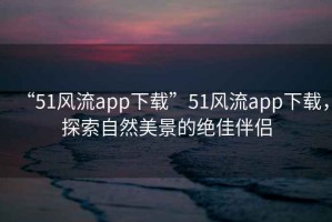 “51風(fēng)流app下載”51風(fēng)流app下載，探索自然美景的絕佳伴侶