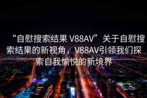“自慰搜索結(jié)果 V88AV”關(guān)于自慰搜索結(jié)果的新視角，V88AV引領(lǐng)我們探索自我愉悅的新境界