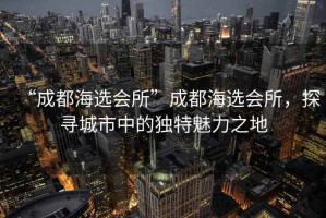 “成都海選會所”成都海選會所，探尋城市中的獨特魅力之地