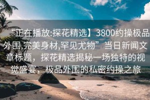 “正在播放:探花精選】3800約操極品外圍,完美身材,罕見尤物”當(dāng)日新聞文章標(biāo)題，探花精選揭秘一場獨特的視覺盛宴，極品外圍的私密約操之旅