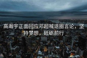 高瀚宇正面回應鄧超喊退圈言論，堅持夢想，砥礪前行