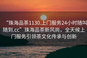 “珠海品茶1130.上門服務24小時隨叫隨到.cc”珠海品茶新風尚，全天候上門服務引領茶文化傳承與創(chuàng)新