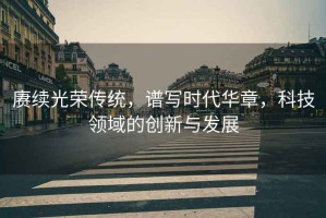 賡續(xù)光榮傳統(tǒng)，譜寫(xiě)時(shí)代華章，科技領(lǐng)域的創(chuàng)新與發(fā)展