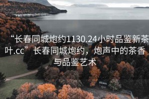 “長春同城炮約1130.24小時品鑒新茶葉.cc”長春同城炮約，炮聲中的茶香與品鑒藝術(shù)