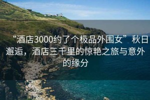 “酒店3000約了個極品外圍女”秋日邂逅，酒店三千里的驚艷之旅與意外的緣分