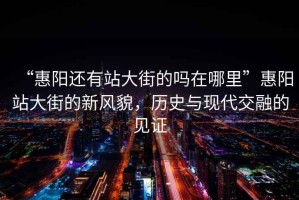 “惠陽還有站大街的嗎在哪里”惠陽站大街的新風(fēng)貌，歷史與現(xiàn)代交融的見證
