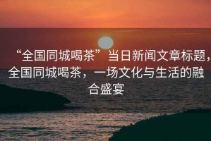 “全國(guó)同城喝茶”當(dāng)日新聞文章標(biāo)題，全國(guó)同城喝茶，一場(chǎng)文化與生活的融合盛宴