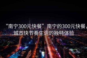 “南寧300元快餐”南寧的300元快餐，城市快節(jié)奏生活的獨(dú)特體驗(yàn)