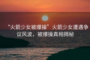“火箭少女被爆操”火箭少女遭遇爭議風(fēng)波，被爆操真相揭秘