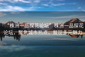“株洲一品探花論壇”株洲一品探花論壇，聚焦城市熱點，展現多元魅力