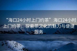 “?？?4小時(shí)上門約茶”海口24小時(shí)上門約茶，探索茶文化的魅力與便捷服務(wù)