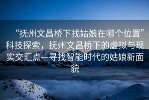 “撫州文昌橋下找姑娘在哪個位置”科技探索，撫州文昌橋下的虛擬與現(xiàn)實交匯點—尋找智能時代的姑娘新面貌
