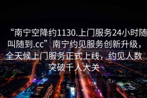 “南寧空降約1130.上門(mén)服務(wù)24小時(shí)隨叫隨到.cc”南寧約見(jiàn)服務(wù)創(chuàng)新升級(jí)，全天候上門(mén)服務(wù)正式上線，約見(jiàn)人數(shù)突破千人大關(guān)