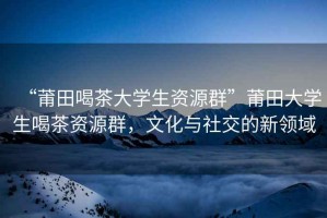 “莆田喝茶大學(xué)生資源群”莆田大學(xué)生喝茶資源群，文化與社交的新領(lǐng)域