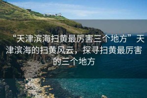 “天津?yàn)I海掃黃最厲害三個(gè)地方”天津?yàn)I海的掃黃風(fēng)云，探尋掃黃最厲害的三個(gè)地方