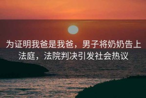 為證明我爸是我爸，男子將奶奶告上法庭，法院判決引發(fā)社會(huì)熱議