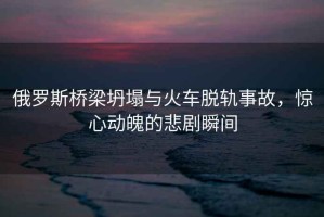 俄羅斯橋梁坍塌與火車脫軌事故，驚心動(dòng)魄的悲劇瞬間