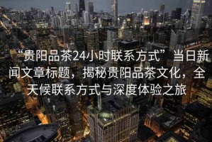 “貴陽品茶24小時聯(lián)系方式”當(dāng)日新聞文章標(biāo)題，揭秘貴陽品茶文化，全天候聯(lián)系方式與深度體驗之旅