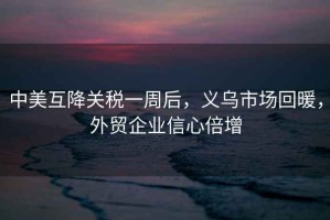 中美互降關(guān)稅一周后，義烏市場(chǎng)回暖，外貿(mào)企業(yè)信心倍增