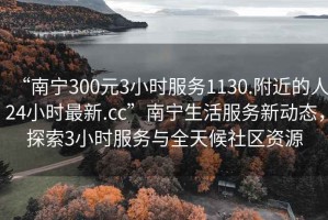 “南寧300元3小時服務1130.附近的人24小時最新.cc”南寧生活服務新動態(tài)，探索3小時服務與全天候社區(qū)資源