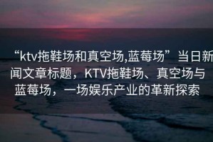 “ktv拖鞋場和真空場,藍莓場”當日新聞文章標題，KTV拖鞋場、真空場與藍莓場，一場娛樂產業(yè)的革新探索