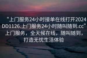 “上門服務(wù)24小時接單在線打開2024DD1126.上門服務(wù)24小時隨叫隨到.cc”上門服務(wù)，全天候在線，隨叫隨到，打造無憂生活體驗