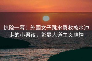 驚險(xiǎn)一幕！外國(guó)女子跳水勇救被水沖走的小男孩，彰顯人道主義精神