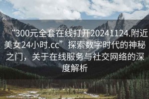“300元全套在線打開20241124.附近美女24小時.cc”探索數(shù)字時代的神秘之門，關(guān)于在線服務(wù)與社交網(wǎng)絡(luò)的深度解析