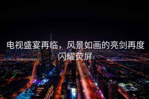 電視盛宴再臨，風(fēng)景如畫的亮劍再度閃耀熒屏