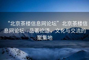 “北京茶樓信息網(wǎng)論壇”北京茶樓信息網(wǎng)論壇—品茗論道，文化與交流的聚集地
