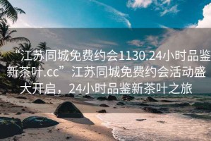 “江蘇同城免費(fèi)約會(huì)1130.24小時(shí)品鑒新茶葉.cc”江蘇同城免費(fèi)約會(huì)活動(dòng)盛大開(kāi)啟，24小時(shí)品鑒新茶葉之旅