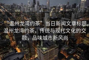 “溫州龍灣約茶”當(dāng)日新聞文章標(biāo)題，溫州龍灣約茶，傳統(tǒng)與現(xiàn)代文化的交融，品味城市新風(fēng)尚