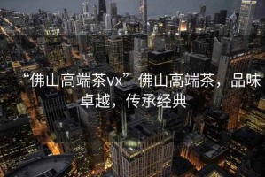 “佛山高端茶vx”佛山高端茶，品味卓越，傳承經(jīng)典