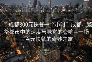 “成都300元快餐一個(gè)小時(shí)”成都，繁華都市中的速度與味覺(jué)的交響—一場(chǎng)三百元快餐的奇妙之旅